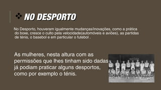 vNO DESPORTONO DESPORTO
No Desporto, houveram igualmente mudanças/inovações, como a prática
do boxe, cresce o culto pela velocidade(automóveis e aviões), as partidas 
de ténis, o basebol e em particular o futebol . 
As mulheres, nesta altura com as
permissões que lhes tinham sido dadas
já podiam praticar alguns desportos,
como por exemplo o ténis.
 