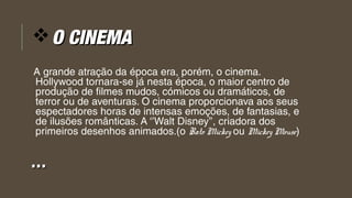 vO CINEMAO CINEMA
A grande atração da época era, porém, o cinema.
Hollywood tornara-se já nesta época, o maior centro de
produção de filmes mudos, cómicos ou dramáticos, de
terror ou de aventuras. O cinema proporcionava aos seus
espectadores horas de intensas emoções, de fantasias, e
de ilusões românticas. A ‘’Walt Disney’’, criadora dos
primeiros desenhos animados.(o Rato Mickey ou Mickey Mouse)
……
 