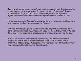 • Закљујучујемо да израз „кева“ није много омиљен код девојчица, док
се оне нешто чешће одлучују да тату назову „ћалетом“. Такође,
примећујемо да је код оба пола и даље најчешће заступљен
традиционалан начин ословљавања родитеља – МАМА и ТАТА.
• Испитивањем смо дошли до закључка да је женски пол слободнији у
показивању љубави према мами од дечака.
• Што се тиче оца, мушки и женски пол се не разликују много, оба
пола најчешће никад оцу не говоре: ,,волим те”. Ипак, девојке ће пре
да се одлуче на вербално исказивање љубави према оцу од дечака.
• Разлог због ког су затворенији према оцу, нису били вољни да
поделе са нама. Наша претпоставка је да је да је узрок томе
културни образац који диригује слабије исказивање емоција како од
стране мушког пола тако и према њему.
6
 