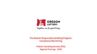 The Retailer Responsible Gambling Program:
Compliance Monitoring
Problem Gambling Services [PGS]
Regional Trainings - 2018
 