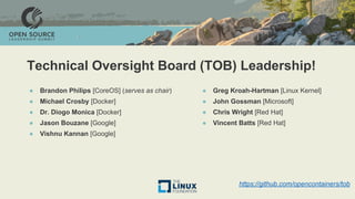 Technical Oversight Board (TOB) Leadership!
● Brandon Philips [CoreOS] (serves as chair)
● Michael Crosby [Docker]
● Dr. Diogo Monica [Docker]
● Jason Bouzane [Google]
● Vishnu Kannan [Google]
● Greg Kroah-Hartman [Linux Kernel]
● John Gossman [Microsoft]
● Chris Wright [Red Hat]
● Vincent Batts [Red Hat]
https://github.com/opencontainers/tob
 