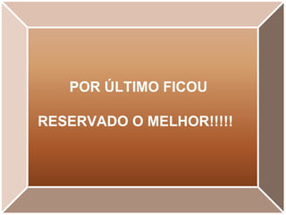 POR ÚLTIMO FICOU  RESERVADO O MELHOR!!!!! 