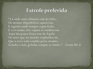 “ Lá onde mais debaixo está do Pólo,  Os montes Hiperbóreos aparecem,  E aqueles onde sempre sopra Eolo,  E co'o nome, dos sopros se enobrecem.  Aqui tão pouca força tem de Apolo  Os raios que no mundo resplandecem,  Que a neve está contido pelos montes,  Gelado o mar, geladas sempre as fontes.” - Canto III, 8 