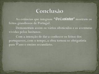 As estâncias que integram  “Os Lusíadas”  mostram os feitos grandiosos de Portugal. Demonstram assim os vários obstáculos e as aventuras vividas pelos lusitanos. Com a intenção de dar a conhecer os feitos dos portugueses, com o tempo, a obra tornou-se obrigatória para 9ºano e ensino secundário.  