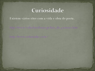 Existem vários sites com a vida e obra do poeta. http://www.vidaslusofonas.pt/luis_de_camoes.htm http://www.oslusiadas.com/ 