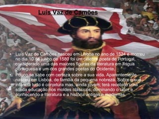 Luís Vaz de Camões   Luís Vaz de Camões nasceu em Lisboa no ano de 1524 e morreu no dia 10 de junho de 1580 foi um célebre  poeta  de Portugal, considerado uma das maiores figuras da literatura em língua portuguesa e um dos grandes poetas do Ocidente. Pouco se sabe com certeza sobre a sua vida. Aparentemente nasceu em Lisboa, de família da pequena nobreza. Sobre a sua infância tudo é conjetura mas, ainda jovem, terá recebido uma sólida educação nos moldes clássicos, dominando o latim e conhecendo a literatura e a história antigas e modernas. 