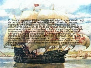 O discurso com que Júpiter começa a reunião é uma acabada peça de oratória. Abre com o inevitável  exórdio  (1ª estrofe) em que, depois de uma original saudação, expõe brevemente o tema a desenvolver. Segue-se, ao modo da retórica antiga, a narração (o passado mostra que a intenção dos fados é mesmo a que o orador apresentou). Vem depois a confirmação: com fatos do presente corrobora o que já, a seu modo, a narração comprovara (4ª estrofe). E termina com duas estrofes de  peroração , onde se apela à benevolência dos deuses para com os filhos de Luso - aliás, a decisão dos fados cumprir-se-á inexoravelmente. Contra o que seria de esperar, Júpiter conclui determinando e não abrindo o debate. 