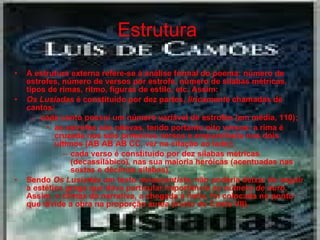 Estrutura   A estrutura externa refere-se à análise formal do poema: número de estrofes, número de versos por estrofe, número de sílabas métricas, tipos de rimas, ritmo, figuras de estilo, etc. Assim: Os Lusíadas  é constituído por dez partes,  liricamente  chamadas de cantos;  cada canto possui um número variável de estrofes (em média, 110);  as estrofes são oitavas, tendo portanto oito versos; a rima é cruzada nos seis primeiros versos e emparelhada nos dois últimos (AB AB AB CC, ver na citação ao lado);  cada verso é constituído por dez sílabas métricas (decassilábico), nas sua maioria heróicas (acentuadas nas sextas e décimas sílabas).  Sendo  Os Lusíadas  um texto  renascentista , não poderia deixar de seguir a estética grega que dava particular importância ao  número de ouro . Assim, o clímax da narrativa, a chegada à Índia, foi colocada no ponto que divide a obra na proporção áurea (início do Canto VII). 