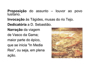 Proposição  do assunto – louvor ao povo lusitano. Invocação  às Tágides, musas do rio Tejo. Dedicatória  a D. Sebastião. Narração  da viagem  de Vasco da Gama;  maior parte do épico,  que se inicia "In Media  Res", ou seja, em plena ação.  