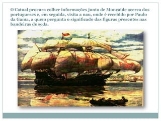 O Catual procura colher informações junto de Monçaide acerca dos
portugueses e, em seguida, visita a nau, onde é recebido por Paulo
da Gama, a quem pergunta o significado das figuras presentes nas
bandeiras de seda.
 