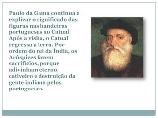 Paulo da Gama continua a
explicar o significado das
figuras nas bandeiras
portuguesas ao Catual
Após a visita, o Catual
regressa a terra. Por
ordem do rei da Índia, os
Arúspices fazem
sacrifícios, porque
adivinham eterno
cativeiro e destruição da
gente indiana pelos
portugueses.
 