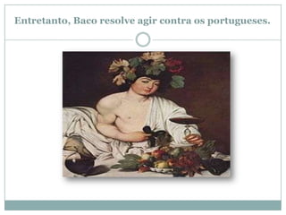 Entretanto, Baco resolve agir contra os portugueses.
 