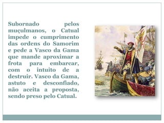 Subornado           pelos
muçulmanos, o Catual
impede o cumprimento
das ordens do Samorim
e pede a Vasco da Gama
que mande aproximar a
frota para embarcar,
com o intuito de a
destruir. Vasco da Gama,
astuto e desconfiado,
não aceita a proposta,
sendo preso pelo Catual.
 