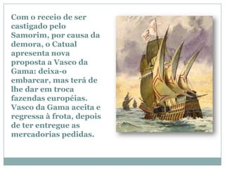 Com o receio de ser
castigado pelo
Samorim, por causa da
demora, o Catual
apresenta nova
proposta a Vasco da
Gama: deixa-o
embarcar, mas terá de
lhe dar em troca
fazendas européias.
Vasco da Gama aceita e
regressa à frota, depois
de ter entregue as
mercadorias pedidas.
 