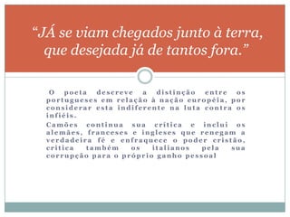“JÁ se viam chegados junto à terra,
  que desejada já de tantos fora.”

   O   poeta  descreve   a  distinção  entre  os
  portugueses em relação à nação européia, por
  considerar esta indiferente na luta contra os
  infiéis.
  Camões continua sua crítica e inclui os
  alemães, franceses e ingleses que renegam a
  verdadeira fé e enfraquece o poder cristão,
  critica   também    os   italianos  pela   sua
  corrupção para o próprio ganho pessoal
 