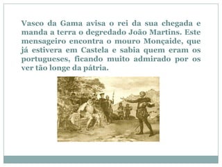 Vasco da Gama avisa o rei da sua chegada e
manda a terra o degredado João Martins. Este
mensageiro encontra o mouro Monçaide, que
já estivera em Castela e sabia quem eram os
portugueses, ficando muito admirado por os
ver tão longe da pátria.
 