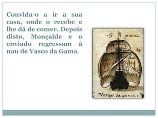 Convida-o a ir a sua
casa, onde o recebe e
lhe dá de comer. Depois
disto, Monçaide e o
enviado regressam à
nau de Vasco da Gama.
 