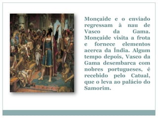 Monçaide e o enviado
regressam à nau de
Vasco      da     Gama.
Monçaide visita a frota
e fornece elementos
acerca da Índia. Algum
tempo depois, Vasco da
Gama desembarca com
nobres portugueses, é
recebido pelo Catual,
que o leva ao palácio do
Samorim.
 