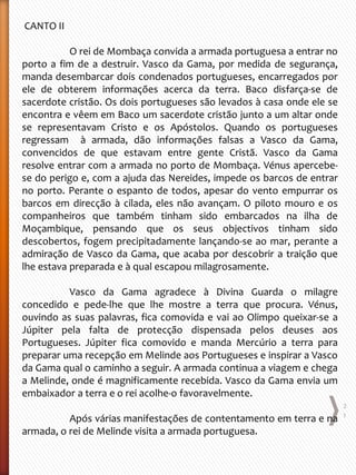 CANTO II
O rei de Mombaça convida a armada portuguesa a entrar no
porto a fim de a destruir. Vasco da Gama, por medida de segurança,
manda desembarcar dois condenados portugueses, encarregados por
ele de obterem informações acerca da terra. Baco disfarça-se de
sacerdote cristão. Os dois portugueses são levados à casa onde ele se
encontra e vêem em Baco um sacerdote cristão junto a um altar onde
se representavam Cristo e os Apóstolos. Quando os portugueses
regressam à armada, dão informações falsas a Vasco da Gama,
convencidos de que estavam entre gente Cristã. Vasco da Gama
resolve entrar com a armada no porto de Mombaça. Vénus apercebe-
se do perigo e, com a ajuda das Nereides, impede os barcos de entrar
no porto. Perante o espanto de todos, apesar do vento empurrar os
barcos em direcção à cilada, eles não avançam. O piloto mouro e os
companheiros que também tinham sido embarcados na ilha de
Moçambique, pensando que os seus objectivos tinham sido
descobertos, fogem precipitadamente lançando-se ao mar, perante a
admiração de Vasco da Gama, que acaba por descobrir a traição que
lhe estava preparada e à qual escapou milagrosamente.
Vasco da Gama agradece à Divina Guarda o milagre
concedido e pede-lhe que lhe mostre a terra que procura. Vénus,
ouvindo as suas palavras, fica comovida e vai ao Olimpo queixar-se a
Júpiter pela falta de protecção dispensada pelos deuses aos
Portugueses. Júpiter fica comovido e manda Mercúrio a terra para
preparar uma recepção em Melinde aos Portugueses e inspirar a Vasco
da Gama qual o caminho a seguir. A armada continua a viagem e chega
a Melinde, onde é magnificamente recebida. Vasco da Gama envia um
embaixador a terra e o rei acolhe-o favoravelmente.
Após várias manifestações de contentamento em terra e na
armada, o rei de Melinde visita a armada portuguesa.
2
1
 