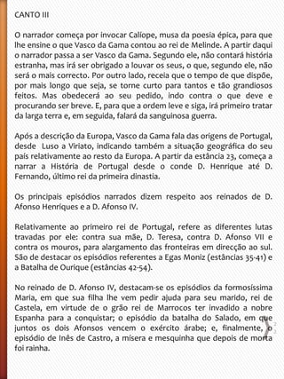 CANTO III
O narrador começa por invocar Calíope, musa da poesia épica, para que
lhe ensine o que Vasco da Gama contou ao rei de Melinde. A partir daqui
o narrador passa a ser Vasco da Gama. Segundo ele, não contará história
estranha, mas irá ser obrigado a louvar os seus, o que, segundo ele, não
será o mais correcto. Por outro lado, receia que o tempo de que dispõe,
por mais longo que seja, se torne curto para tantos e tão grandiosos
feitos. Mas obedecerá ao seu pedido, indo contra o que deve e
procurando ser breve. E, para que a ordem leve e siga, irá primeiro tratar
da larga terra e, em seguida, falará da sanguinosa guerra.
Após a descrição da Europa, Vasco da Gama fala das origens de Portugal,
desde Luso a Viriato, indicando também a situação geográfica do seu
país relativamente ao resto da Europa. A partir da estância 23, começa a
narrar a História de Portugal desde o conde D. Henrique até D.
Fernando, último rei da primeira dinastia.
Os principais episódios narrados dizem respeito aos reinados de D.
Afonso Henriques e a D. Afonso IV.
Relativamente ao primeiro rei de Portugal, refere as diferentes lutas
travadas por ele: contra sua mãe, D. Teresa, contra D. Afonso VII e
contra os mouros, para alargamento das fronteiras em direcção ao sul.
São de destacar os episódios referentes a Egas Moniz (estâncias 35-41) e
a Batalha de Ourique (estâncias 42-54).
No reinado de D. Afonso IV, destacam-se os episódios da formosíssima
Maria, em que sua filha lhe vem pedir ajuda para seu marido, rei de
Castela, em virtude de o grão rei de Marrocos ter invadido a nobre
Espanha para a conquistar; o episódio da batalha do Salado, em que
juntos os dois Afonsos vencem o exército árabe; e, finalmente, o
episódio de Inês de Castro, a mísera e mesquinha que depois de morta
foi rainha.
2
2
 