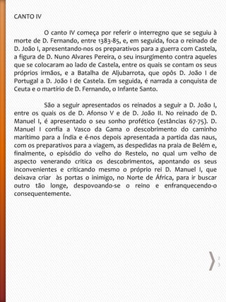 CANTO IV
O canto IV começa por referir o interregno que se seguiu à
morte de D. Fernando, entre 1383-85, e, em seguida, foca o reinado de
D. João I, apresentando-nos os preparativos para a guerra com Castela,
a figura de D. Nuno Alvares Pereira, o seu insurgimento contra aqueles
que se colocaram ao lado de Castela, entre os quais se contam os seus
próprios irmãos, e a Batalha de Aljubarrota, que opôs D. João I de
Portugal a D. João I de Castela. Em seguida, é narrada a conquista de
Ceuta e o martírio de D. Fernando, o Infante Santo.
São a seguir apresentados os reinados a seguir a D. João I,
entre os quais os de D. Afonso V e de D. João II. No reinado de D.
Manuel I, é apresentado o seu sonho profético (estâncias 67-75). D.
Manuel I confia a Vasco da Gama o descobrimento do caminho
marítimo para a Índia e é-nos depois apresentada a partida das naus,
com os preparativos para a viagem, as despedidas na praia de Belém e,
finalmente, o episódio do velho do Restelo, no qual um velho de
aspecto venerando critica os descobrimentos, apontando os seus
inconvenientes e criticando mesmo o próprio rei D. Manuel I, que
deixava criar às portas o inimigo, no Norte de África, para ir buscar
outro tão longe, despovoando-se o reino e enfranquecendo-o
consequentemente.
2
3
 