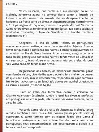 CANTO V
Vasco da Gama, que continua a sua narração ao rei de
Melinde, apresenta agora, no começo deste canto, a largada de
Lisboa e o afastamento da armada até ao desaparecimento no
horizonte da fresca serra de Sintra. A viagem prossegue normalmente
até à passagem do Equador, momento a partir do qual Vasco da
Gama refere diversos fenómenos meteorológicos, tais como súbitas e
medonhas trovoadas, o fogo de Santelmo e a tromba marítima
(estâncias 16-23).
Chegados à ilha de Santa Helena, os portugueses
contactam com um nativo, a quem oferecem vários objectos. Crendo
haver conquistado a confiança dos nativos, Fernão Veloso aventura-se
a penetrar na ilha de Santa Helena. A certa altura, surge a correr a
toda pressa, perseguido por vários nativos, tendo Vasco da Gama de ir
em seu socorro, travando-se uma pequena luta entre eles, da qual
saiu Vasco da Gama ferido numa perna.
Regressados aos barcos, os marinheiros procuram gozar
com Fernão Veloso, dizendo-lhe que o outeiro fora melhor de descer
do que subir. Este, sem se desconcertar, respondeu-lhes que correra à
frente dos nativos por se ter lembrado que os companheiros estavam
ali sem a sua ajuda (estâncias 24-36).
Junto ao Cabo das Tormentas, ocorre o episódio do
Gigante Adamastor (estâncias 37-60), o qual faz diversas profecias
aos portugueses e, em seguida, interpelado por Vasco da Gama, conta
a sua história.
Vasco da Gama relata o resto da viagem até Melinde, tendo
referido também a mais crua e feia doença jamais por ele vista: o
escorbuto. O canto termina com os elogios feitos pelo Gama à
tenacidade portuguesa e com a invectiva do poeta contra os
portugueses seus contemporâneos por desprezarem a poesia e a
técnica que lhe corresponde.
2
4
 