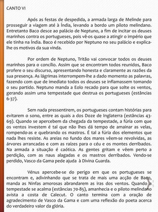 CANTO VI
Após as festas de despedida, a armada larga de Melinde para
prosseguir a viagem até à Índia, levando a bordo um piloto melindano.
Entretanto Baco desce ao palácio de Neptuno, a fim de incitar os deuses
marinhos contra os portugueses, pois vê-os quase a atingir o império que
ele tinha na Índia. Baco é recebido por Neptuno no seu palácio e explica-
lhe os motivos da sua vinda.
Por ordem de Neptuno, Tritão vai convocar todos os deuses
marinhos para o concílio. Assim que se encontram todos reunidos, Baco
profere o seu discurso, apresentando honesta e claramente as razões da
sua presença. As lágrimas interrompem-lhe a dado momento as palavras,
fazendo com que de imediato todos os deuses se inflamassem tomando
o seu partido. Neptuno manda a Eolo recado para que solte os ventos,
gerando assim uma tempestade que destrua os portugueses (estâncias
6-37).
Sem nada pressentirem, os portugueses contam histórias para
evitarem o sono, entre as quais a dos Doze de Inglaterra (estâncias 43-
69). Quando se apercebem da chegada da tempestade, a fúria com que
os ventos investem é tal que não lhes dá tempo de amainar as velas,
rompendo-as e quebrando os mastros. É tal a fúria dos elementos que
nada lhes resiste. As areias no fundo dos mares vêem-se revolvidas, as
árvores arrancadas e com as raízes para o céu e os montes derribados.
Na armada a situação é caótica. As gentes gritam e vêem perto a
perdição, com as naus alagadas e os mastros derribados. Vendo-se
perdido, Vasco da Gama pede ajuda à Divina Guarda.
Vénus apercebe-se do perigo em que os portugueses se
encontram e, adivinhando que se trata de mais uma acção de Baco,
manda as Ninfas amorosas abrandarem as iras dos ventos. Quando a
tempestade se acalma (estâncias 70-85), amanhecia e o piloto melindano
avista a costa de Calecut. O canto termina com a oração de
agradecimento de Vasco da Gama e com uma reflexão do poeta acerca
do verdadeiro valor da glória.
2
5
 