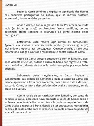 CANTO VIII
Paulo da Gama continua a explicar o significado das figuras
nas bandeiras portuguesas ao Catual, que se mostra bastante
interessado, fazendo várias perguntas.
Após a visita, o Catual regressa a terra. Por ordem do rei da
Índia (estâncias 45 a 46) os Arúspices fazem sacrifícios, porque
adivinham eterno cativeiro e destruição da gente indiana pelos
portugueses.
Entretanto, Baco resolve agir contra os portugueses.
Aparece em sonhos a um sacerdote árabe (estâncias 47 a 50)
incitando-o a opor-se aos portugueses. Quando acorda, o sacerdote
maometano instiga os outros a revoltarem-se contra Vasco da Gama.
Vasco da Gama procura entender-se com o Samorim, que,
após violenta discussão, ordena a Vasco da Gama que regresse à frota,
mostrando-lhe o desejo de trocar fazendas europeias por especiarias
orientais.
Subornado pelos muçulmanos, o Catual impede o
cumprimento das ordens do Samorim e pede a Vasco da Gama que
mande aproximar a frota para embarcar, com o intuito de a destruir.
Vasco da Gama, astuto e desconfiado, não aceita a proposta, sendo
preso pelo Catual.
Com o receio de ser castigado pelo Samorim, por causa da
demora, o Catual apresenta nova proposta a Vasco da Gama: deixa-o
embarcar, mas terá de lhe dar em troca fazendas europeias. Vasco da
Gama aceita e regressa à frota, depois de ter entregue as mercadorias
pedidas. O canto acaba com as reflexões do poeta acerca do poder do
«metal luzente e oiro».
2
7
 