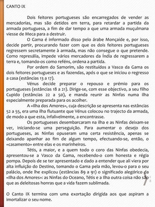 CANTO IX
Dois feitores portugueses são encarregados de vender as
mercadorias, mas são detidos em terra, para retardar a partida da
armada portuguesa, a fim de dar tempo a que uma armada muçulmana
viesse de Meca para a destruir.
O Gama é informado disso pelo árabe Monçaide e, por isso,
decide partir, procurando fazer com que os dois feitores portugueses
regressem secretamente à armada, mas não consegue o que pretende.
Como represália, impede vários mercadores da Índia de regressarem a
terra e, tomando-os como reféns, ordena a partida.
Por ordem do Samorim, são restituídos a Vasco da Gama os
dois feitores portugueses e as fazendas, após o que se iniciou o regresso
a casa (estâncias 13 a 17).
Vénus decide preparar o repouso e prémio para os
portugueses (estâncias 18 a 21). Dirige-se, com esse objectivo, a seu filho
Cupido (estâncias 22 a 50), e manda reunir as Ninfas numa ilha
especialmente preparada para os acolher.
A «Ilha dos Amores», cuja descrição se apresenta nas estâncias
52 a 55, era uma ilha flutuante que Vénus colocou no trajecto da armada,
de modo a que esta, infalivelmente, a encontrasse.
Os portugueses desembarcaram na ilha e as Ninfas deixam-se
ver, iniciando-se uma perseguição. Para aumentar o desejo dos
portugueses, as Ninfas opuseram uma certa resistência, apenas se
deixando apanhar ao fim de algum tempo, efectuando-se, então, o
«casamento» entre elas e os marinheiros.
Tétis, a maior, e a quem todo o coro das Ninfas obedecia,
apresentou-se a Vasco da Gama, recebendo-o com honesta e régia
pompa. Depois de se ter apresentado e dado a entender que ali viera por
alta influição do Destino, tomando o Gama pela mão, levou-o para o seu
palácio, onde lhe explicou (estâncias 89 a 91) o significado alegórico da
«Ilha dos Amores»: as Ninfas do Oceano, Tétis e a Ilha outra coisa não são
que as deleitosas honras que a vida fazem sublimada.
O Canto IX termina com uma exortação dirigida aos que aspiram a
imortalizar o seu nome.
2
8
 