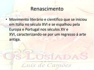 Renascimento
• Movimento literário e cientifico que se iniciou
  em Itália no século XVI e se espalhou pela
  Europa e Portugal nos séculos XV e
  XVI, caracterizando-se por um regresso á arte
  antiga.
 