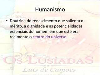 Humanismo
• Doutrina do renascimento que salienta o
  mérito, a dignidade e as potencialidades
  essenciais do homem em que este era
  realmente o centro do universo.
 