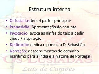 Estrutura interna
• Os lusíadas tem 4 partes principais
• Proposição: Apresentação do assunto
• Invocação: evoca as ninfas do tejo a pedir
  ajuda / inspiração
• Dedicação: dedica o poema a D. Sebastião
• Narração: descobrimentos do caminho
  marítimo para a India e a historia de Portugal
 