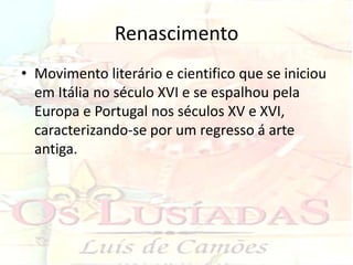 Renascimento
• Movimento literário e cientifico que se iniciou
  em Itália no século XVI e se espalhou pela
  Europa e Portugal nos séculos XV e XVI,
  caracterizando-se por um regresso á arte
  antiga.
 