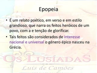 Epopeia
• É um relato poético, em verso e em estilo
  grandioso, que narra os feitos heróicos de um
  povo, com a e tenção de glorificar.
• Tais feitos são considerados de interesse
  nacional e universal o género épico nasceu na
  Grécia.
 