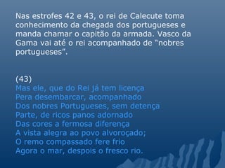 Nas estrofes 42 e 43, o rei de Calecute toma
conhecimento da chegada dos portugueses e
manda chamar o capitão da armada. Vasco da
Gama vai até o rei acompanhado de “nobres
portugueses”.
(43)
Mas ele, que do Rei já tem licença
Pera desembarcar, acompanhado
Dos nobres Portugueses, sem detença
Parte, de ricos panos adornado
Das cores a fermosa diferença
A vista alegra ao povo alvoroçado;
O remo compassado fere frio
Agora o mar, despois o fresco rio.
 