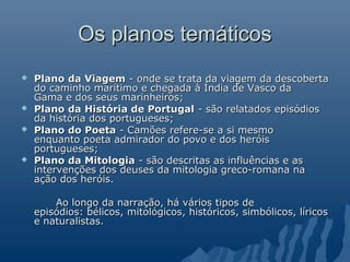 Os planos temáticosOs planos temáticos
 Plano da ViagemPlano da Viagem - onde se trata da viagem da descoberta- onde se trata da viagem da descoberta
do caminho marítimo e chegada à Índia de Vasco dado caminho marítimo e chegada à Índia de Vasco da
Gama e dos seus marinheiros;Gama e dos seus marinheiros;
 Plano da História de PortugalPlano da História de Portugal - são relatados episódios- são relatados episódios
da história dos portugueses;da história dos portugueses;
 Plano do PoetaPlano do Poeta - Camões refere-se a si mesmo- Camões refere-se a si mesmo
enquanto poeta admirador do povo e dos heróisenquanto poeta admirador do povo e dos heróis
portugueses;portugueses;
 Plano da MitologiaPlano da Mitologia - são descritas as influências e as- são descritas as influências e as
intervenções dos deuses da mitologia greco-romana naintervenções dos deuses da mitologia greco-romana na
ação dos heróis.ação dos heróis.
Ao longo da narração, há vários tipos deAo longo da narração, há vários tipos de
episódios: bélicos, mitológicos, históricos, simbólicos, líricosepisódios: bélicos, mitológicos, históricos, simbólicos, líricos
e naturalistas.e naturalistas.
 