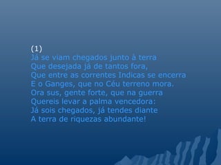 (1)
Já se viam chegados junto à terra
Que desejada já de tantos fora,
Que entre as correntes Indicas se encerra
E o Ganges, que no Céu terreno mora.
Ora sus, gente forte, que na guerra
Quereis levar a palma vencedora:
Já sois chegados, já tendes diante
A terra de riquezas abundante!
 