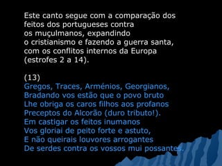 Este canto segue com a comparação dos
feitos dos portugueses contra
os muçulmanos, expandindo
o cristianismo e fazendo a guerra santa,
com os conflitos internos da Europa
(estrofes 2 a 14).
(13)
Gregos, Traces, Arménios, Georgianos,
Bradando vos estão que o povo bruto
Lhe obriga os caros filhos aos profanos
Preceptos do Alcorão (duro tributo!).
Em castigar os feitos inumanos
Vos gloriai de peito forte e astuto,
E não queirais louvores arrogantes
De serdes contra os vossos mui possantes.
 