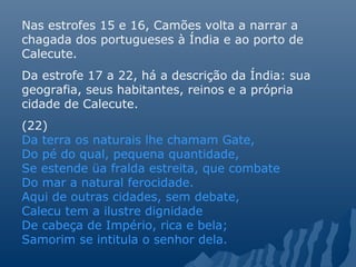 Nas estrofes 15 e 16, Camões volta a narrar a
chagada dos portugueses à Índia e ao porto de
Calecute.
Da estrofe 17 a 22, há a descrição da Índia: sua
geografia, seus habitantes, reinos e a própria
cidade de Calecute.
(22)
Da terra os naturais lhe chamam Gate,
Do pé do qual, pequena quantidade,
Se estende üa fralda estreita, que combate
Do mar a natural ferocidade.
Aqui de outras cidades, sem debate,
Calecu tem a ilustre dignidade
De cabeça de Império, rica e bela;
Samorim se intitula o senhor dela.
 