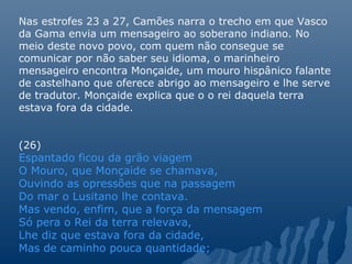 Nas estrofes 23 a 27, Camões narra o trecho em que Vasco
da Gama envia um mensageiro ao soberano indiano. No
meio deste novo povo, com quem não consegue se
comunicar por não saber seu idioma, o marinheiro
mensageiro encontra Monçaide, um mouro hispânico falante
de castelhano que oferece abrigo ao mensageiro e lhe serve
de tradutor. Monçaide explica que o o rei daquela terra
estava fora da cidade.
(26)
Espantado ficou da grão viagem
O Mouro, que Monçaide se chamava,
Ouvindo as opressões que na passagem
Do mar o Lusitano lhe contava.
Mas vendo, enfim, que a força da mensagem
Só pera o Rei da terra relevava,
Lhe diz que estava fora da cidade,
Mas de caminho pouca quantidade;
 