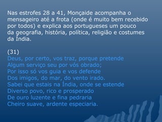 Nas estrofes 28 a 41, Monçaide acompanha o
mensageiro até a frota (onde é muito bem recebido
por todos) e explica aos portugueses um pouco
da geografia, história, política, religião e costumes
da Índia.
(31)
Deus, por certo, vos traz, porque pretende
Algum serviço seu por vós obrado;
Por isso só vos guia e vos defende
Dos imigos, do mar, do vento irado.
Sabei que estais na Índia, onde se estende
Diverso povo, rico e prosperado
De ouro luzente e fina pedraria
Cheiro suave, ardente especiaria.
 