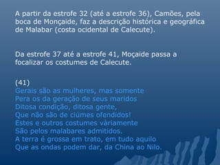 A partir da estrofe 32 (até a estrofe 36), Camões, pela
boca de Monçaide, faz a descrição histórica e geográfica
de Malabar (costa ocidental de Calecute).
Da estrofe 37 até a estrofe 41, Moçaide passa a
focalizar os costumes de Calecute.
(41)
Gerais são as mulheres, mas somente
Pera os da geração de seus maridos
Ditosa condição, ditosa gente,
Que não são de ciúmes ofendidos!
Estes e outros costumes vàriamente
São pelos malabares admitidos.
A terra é grossa em trato, em tudo aquilo
Que as ondas podem dar, da China ao Nilo.
 