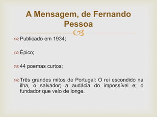  Publicado em 1934;
 Épico;
 44 poemas curtos;
 Três grandes mitos de Portugal: O rei escondido na
ilha, o salvador; a audácia do impossível e; o
fundador que veio de longe.
A Mensagem, de Fernando
Pessoa
 