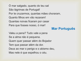 Ó mar salgado, quanto do teu sal
São lágrimas de Portugal!
Por te cruzarmos, quantas mães choraram,
Quanto filhos em vão rezaram!
Quantas noivas ficaram por casar
Para que fosses nosso, ó mar!
Valeu a pena? Tudo vale a pena
Se a alma não é pequena.
Quem quer passar além do Bojador
Tem que passar além da dor.
Deus ao mar o perigo e o abismo deu,
Mas nele é que espelhou o céu.
Mar Português
 