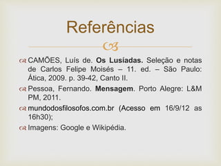 
 CAMÕES, Luís de. Os Lusíadas. Seleção e notas
de Carlos Felipe Moisés – 11. ed. – São Paulo:
Ática, 2009. p. 39-42, Canto II.
 Pessoa, Fernando. Mensagem. Porto Alegre: L&M
PM, 2011.
 mundodosfilosofos.com.br (Acesso em 16/9/12 as
16h30);
 Imagens: Google e Wikipédia.
Referências
 