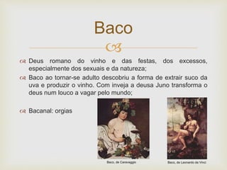 
 Deus romano do vinho e das festas, dos excessos,
especialmente dos sexuais e da natureza;
 Baco ao tornar-se adulto descobriu a forma de extrair suco da
uva e produzir o vinho. Com inveja a deusa Juno transforma o
deus num louco a vagar pelo mundo;
 Bacanal: orgias
Baco
Baco, de Leonardo da VinciBaco, de Caravaggio
 