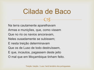 
Na terra cautamente aparelhavam
Armas e munições, que, como vissem
Que no rio os navios ancoravam,
Neles ousadamente se subissem;
E nesta treição determinavam
Que os de Luso de todo destruíssem,
E que, incautos, pagassem deste jeito
O mal que em Moçambique tinham feito.
Cilada de Baco
Treição: traição. / Luso: herói lendário dos portugueses.
 