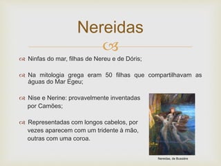 
 Ninfas do mar, filhas de Nereu e de Dóris;
 Na mitologia grega eram 50 filhas que compartilhavam as
águas do Mar Egeu;
 Nise e Nerine: provavelmente inventadas
por Camões;
 Representadas com longos cabelos, por
vezes aparecem com um tridente à mão,
outras com uma coroa.
Nereidas
Nereidas, de Bussiére
 