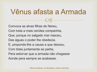 
Convoca as alvas filhas de Nereu,
Com toda a mais cerúlea companhia,
Que, porque no salgado mar nasceu,
Das águas o poder lhe obedecia.
E, propondo-lhe a causa a que desceu,
Com tidas juntamente se partia,
Pera estorvar que a armada não chegasse
Aonde pera sempre se acabasse.
Vênus afasta a Armada
Filhas de Nereu: as Nereidas, ninfas marinhas.
 
