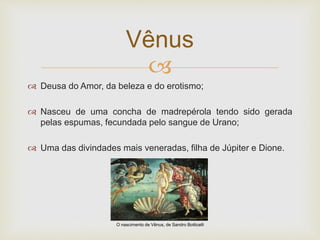 
 Deusa do Amor, da beleza e do erotismo;
 Nasceu de uma concha de madrepérola tendo sido gerada
pelas espumas, fecundada pelo sangue de Urano;
 Uma das divindades mais veneradas, filha de Júpiter e Dione.
Vênus
O nascimento de Vênus, de Sandro Botticelli
 